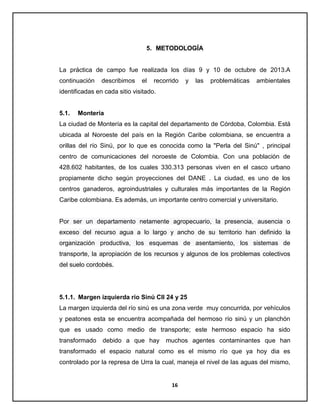 5. METODOLOGÍA

La práctica de campo fue realizada los días 9 y 10 de octubre de 2013.A
continuación

describimos

el

recorrido

y

las

problemáticas

ambientales

identificadas en cada sitio visitado.

5.1.

Montería

La ciudad de Montería es la capital del departamento de Córdoba, Colombia. Está
ubicada al Noroeste del país en la Región Caribe colombiana, se encuentra a
orillas del río Sinú, por lo que es conocida como la "Perla del Sinú" , principal
centro de comunicaciones del noroeste de Colombia. Con una población de
428.602 habitantes, de los cuales 330.313 personas viven en el casco urbano
propiamente dicho según proyecciones del DANE . La ciudad, es uno de los
centros ganaderos, agroindustriales y culturales más importantes de la Región
Caribe colombiana. Es además, un importante centro comercial y universitario.

Por ser un departamento netamente agropecuario, la presencia, ausencia o
exceso del recurso agua a lo largo y ancho de su territorio han definido la
organización productiva, los esquemas de asentamiento, los sistemas de
transporte, la apropiación de los recursos y algunos de los problemas colectivos
del suelo cordobés.

5.1.1. Margen izquierda río Sinú Cll 24 y 25
La margen izquierda del río sinú es una zona verde muy concurrida, por vehículos
y peatones esta se encuentra acompañada del hermoso río sinú y un planchón
que es usado como medio de transporte; este hermoso espacio ha sido
transformado

debido a que hay

muchos agentes contaminantes que han

transformado el espacio natural como es el mismo río que ya hoy dia es
controlado por la represa de Urra la cual, maneja el nivel de las aguas del mismo,

16

 