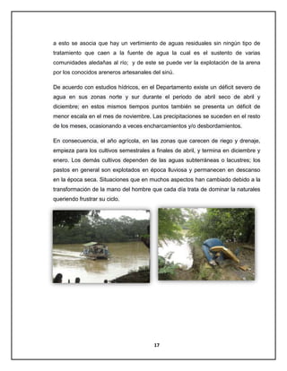 a esto se asocia que hay un vertimiento de aguas residuales sin ningún tipo de
tratamiento que caen a la fuente de agua la cual es el sustento de varias
comunidades aledañas al río; y de este se puede ver la explotación de la arena
por los conocidos areneros artesanales del sinú.
De acuerdo con estudios hídricos, en el Departamento existe un déficit severo de
agua en sus zonas norte y sur durante el periodo de abril seco de abril y
diciembre; en estos mismos tiempos puntos también se presenta un déficit de
menor escala en el mes de noviembre. Las precipitaciones se suceden en el resto
de los meses, ocasionando a veces encharcamientos y/o desbordamientos.
En consecuencia, el año agrícola, en las zonas que carecen de riego y drenaje,
empieza para los cultivos semestrales a finales de abril, y termina en diciembre y
enero. Los demás cultivos dependen de las aguas subterráneas o lacustres; los
pastos en general son explotados en época lluviosa y permanecen en descanso
en la época seca. Situaciones que en muchos aspectos han cambiado debido a la
transformación de la mano del hombre que cada día trata de dominar la naturales
queriendo frustrar su ciclo.

17

 