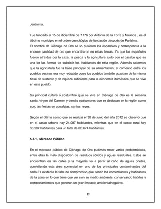 Jerónimo.

Fue fundado el 15 de diciembre de 1776 por Antonio de la Torre y Miranda , es el
décimo municipio en el orden cronológico de fundación después de Purísima.
El nombre de Ciénaga de Oro se lo pusieron los españoles y correspondía a la
enorme cantidad de oro que encontraron en estas tierras. Ya que los españoles
fueron atraídos por la caza, la pesca y la agricultura junto con el casabe que es
una de las formas de subsistir los habitantes de esta región. Además sabemos
que la agricultura fue la base principal de su alimentación; el comercio entre los
pueblos vecinos era muy reducido pues los pueblos también gozaban de la misma
base de sustento y de riqueza suficiente para la economía doméstica que se vive
en este pueblo.

Su principal cultura o costumbre que se vive en Ciénaga de Oro es la semana
santa, virgen del Carmen y demás costumbres que se destacan en la región como
son; las fiestas en corralejas, santos reyes.

Según el último censo que se realizó el 30 de junio del año 2012 se observó que
en el casco urbano hay 24.087 habitantes, mientras que en el casco rural hay
36.587 habitantes para un total de 60.674 habitantes.

5.3.1. Mercado Público

En el mercado público de Ciénaga de Oro pudimos notar varias problemáticas,
entre ellas la mala disposición de residuos sólidos y aguas residuales. Estos se
encuentran en las calles y la mayoría va a parar al caño de aguas prietas,
convirtiendo esta área comercial en uno de los principales contaminantes del
caño.Es evidente la falta de compromiso que tienen los comerciantes y habitantes
de la zona en lo que tiene que ver con su medio ambiente, conservando hábitos y
comportamientos que generan un gran impacto ambientalnegativo.

22

 