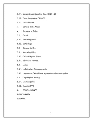 5.1.1. Margen izquierda del río Sinú Cll 24 y 25
5.1.2. Plaza de mercado Cll 35-38
5.1.3. Los Garzones
Cantera de los Andes
Bocas de la Ceiba
5.2.

Cereté

5.2.1. Mercado público
5.2.2. Caño Bugre
5.3.

Ciénaga de Oro

5.3.1. Mercado público
5.3.2. Caño de Aguas Prietas
5.3.3. Vereda las Palmas
5.4.

Lorica

5.4.1. La Peinada – Ciénaga grande
5.4.2. Lagunas de Oxidación de aguas residuales municipales
5.5.

Cispatá (San Antero)

5.5.1. Los manglares
5.5.2. Estación CVS
6.

CONCLUSIONES

BIBLIOGRAFÍA
ANEXOS

3

 