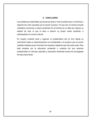 6. CONCLUSIÓN
Los problemas ambientales que tenemos tanto a nivel mundial como a nivel local y
regional han sido causados por la acción humana. Ya que aún no hemos tomado
verdadera conciencia y cultura ambiental. Es el hombre en su afán por mejorar su
calidad de vida, lo que lo lleva a destruir su propio medio ambiente, a
sobreexplotar su recurso natural.
En nuestro contexto local y regional, la problemática del rio sinú desde su
nacimiento hasta su desembocadura es considerable y es propicio que se tomen
medidas drásticas para minimizar los impactos negativos que hay sobre este. Pero
todo empieza por la educación ambiental, y nosotros los que seremos
profesionales en ciencias naturales y educación ambiental somos los encargados
de esta ardua tarea.

33

 