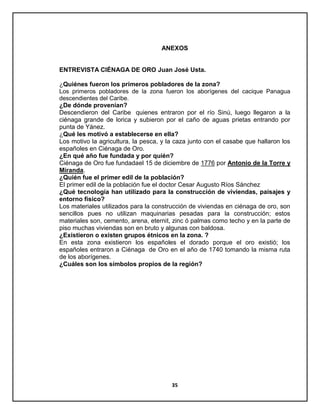 ANEXOS

ENTREVISTA CIÉNAGA DE ORO Juan José Usta.
¿Quiénes fueron los primeros pobladores de la zona?
Los primeros pobladores de la zona fueron los aborígenes del cacique Panagua
descendientes del Caribe.
¿De dónde provenían?
Descendieron del Caribe quienes entraron por el río Sinú, luego llegaron a la
ciénaga grande de lorica y subieron por el caño de aguas prietas entrando por
punta de Yánez.
¿Qué les motivó a establecerse en ella?
Los motivo la agricultura, la pesca, y la caza junto con el casabe que hallaron los
españoles en Ciénaga de Oro.
¿En qué año fue fundada y por quién?
Ciénaga de Oro fue fundadael 15 de diciembre de 1776 por Antonio de la Torre y
Miranda.
¿Quién fue el primer edil de la población?
El primer edil de la población fue el doctor Cesar Augusto Ríos Sánchez
¿Qué tecnología han utilizado para la construcción de viviendas, paisajes y
entorno físico?
Los materiales utilizados para la construcción de viviendas en ciénaga de oro, son
sencillos pues no utilizan maquinarias pesadas para la construcción; estos
materiales son, cemento, arena, eternit, zinc ó palmas como techo y en la parte de
piso muchas viviendas son en bruto y algunas con baldosa.
¿Existieron o existen grupos étnicos en la zona. ?
En esta zona existieron los españoles el dorado porque el oro existió; los
españoles entraron a Ciénaga de Oro en el año de 1740 tomando la misma ruta
de los aborígenes.
¿Cuáles son los símbolos propios de la región?

35

 