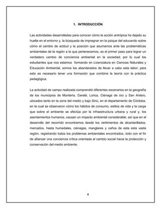 1. INTRODUCCIÓN

Las actividades desarrolladas para conocer cómo la acción antrópica ha dejado su
huella en el entorno y, la búsqueda de impregnar en la psique del educando sobre
cómo el cambio de actitud y la posición que asumamos ante las problemáticas
ambientales de la región a la que pertenecemos, es el primer paso para lograr un
verdadero cambio de conciencia ambiental en la sociedad; por lo cual los
estudiantes que nos estamos formando en Licenciatura en Ciencias Naturales y
Educación Ambiental, somos los abanderados de llevar a cabo esta labor; para
esto es necesario tener una formación que combine la teoría con la práctica
pedagógica.

La actividad de campo realizada comprendió diferentes escenarios en la geografía
de los municipios de Montería, Cereté, Lorica, Ciénaga de oro y San Antero,
ubicados tanto en la zona del medio y bajo Sinú, en el departamento de Córdoba,
en la cual se observaron cómo los hábitos de consumo, estilos de vida y la carga
que sobre el ambiente se efectúa por la infraestructura urbana y rural y, los
asentamientos humanos, causan un impacto ambiental considerable; así que en el
desarrollo del recorrido encontramos desde los vertimientos de alcantarillados,
mercados, hasta humedales, ciénagas, manglares y caños de esta esta vasta
región, registrando todos los problemas ambientales encontrados, todo con el fin
de afianzar una conciencia crítica orientada al cambio social hacia la protección y
conservación del medio ambiente.

4

 