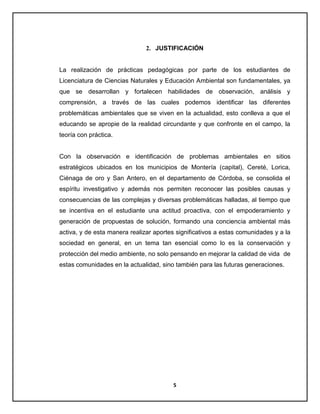2. JUSTIFICACIÓN

La realización de prácticas pedagógicas por parte de los estudiantes de
Licenciatura de Ciencias Naturales y Educación Ambiental son fundamentales, ya
que se desarrollan y fortalecen habilidades de observación, análisis y
comprensión, a través de las cuales podemos identificar las diferentes
problemáticas ambientales que se viven en la actualidad, esto conlleva a que el
educando se apropie de la realidad circundante y que confronte en el campo, la
teoría con práctica.

Con la observación e identificación de problemas ambientales en sitios
estratégicos ubicados en los municipios de Montería (capital), Cereté, Lorica,
Ciénaga de oro y San Antero, en el departamento de Córdoba, se consolida el
espíritu investigativo y además nos permiten reconocer las posibles causas y
consecuencias de las complejas y diversas problemáticas halladas, al tiempo que
se incentiva en el estudiante una actitud proactiva, con el empoderamiento y
generación de propuestas de solución, formando una conciencia ambiental más
activa, y de esta manera realizar aportes significativos a estas comunidades y a la
sociedad en general, en un tema tan esencial como lo es la conservación y
protección del medio ambiente, no solo pensando en mejorar la calidad de vida de
estas comunidades en la actualidad, sino también para las futuras generaciones.

5

 