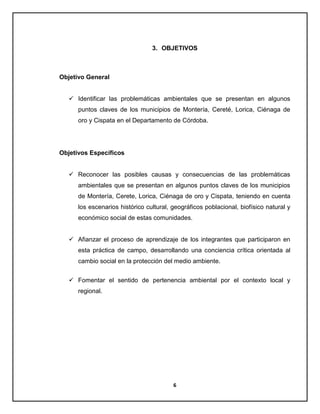 3. OBJETIVOS

Objetivo General
 Identificar las problemáticas ambientales que se presentan en algunos
puntos claves de los municipios de Montería, Cereté, Lorica, Ciénaga de
oro y Cispata en el Departamento de Córdoba.

Objetivos Específicos
 Reconocer las posibles causas y consecuencias de las problemáticas
ambientales que se presentan en algunos puntos claves de los municipios
de Montería, Cerete, Lorica, Ciénaga de oro y Cispata, teniendo en cuenta
los escenarios histórico cultural, geográficos poblacional, biofísico natural y
económico social de estas comunidades.
 Afianzar el proceso de aprendizaje de los integrantes que participaron en
esta práctica de campo, desarrollando una conciencia crítica orientada al
cambio social en la protección del medio ambiente.
 Fomentar el sentido de pertenencia ambiental por el contexto local y
regional.

6

 
