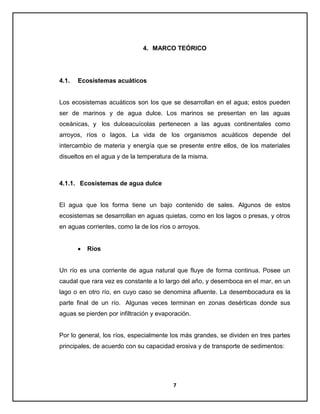 4. MARCO TEÓRICO

4.1.

Ecosistemas acuáticos

Los ecosistemas acuáticos son los que se desarrollan en el agua; estos pueden
ser de marinos y de agua dulce. Los marinos se presentan en las aguas
oceánicas, y los dulceacuícolas pertenecen a las aguas continentales como
arroyos, ríos o lagos. La vida de los organismos acuáticos depende del
intercambio de materia y energía que se presente entre ellos, de los materiales
disueltos en el agua y de la temperatura de la misma.

4.1.1. Ecosistemas de agua dulce

El agua que los forma tiene un bajo contenido de sales. Algunos de estos
ecosistemas se desarrollan en aguas quietas, como en los lagos o presas, y otros
en aguas corrientes, como la de los ríos o arroyos.

Ríos

Un río es una corriente de agua natural que fluye de forma continua. Posee un
caudal que rara vez es constante a lo largo del año, y desemboca en el mar, en un
lago o en otro río, en cuyo caso se denomina afluente. La desembocadura es la
parte final de un río. Algunas veces terminan en zonas desérticas donde sus
aguas se pierden por infiltración y evaporación.

Por lo general, los ríos, especialmente los más grandes, se dividen en tres partes
principales, de acuerdo con su capacidad erosiva y de transporte de sedimentos:

7

 