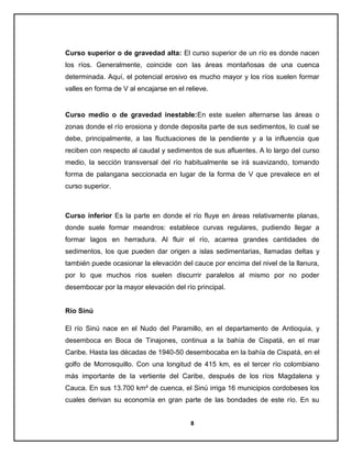 Curso superior o de gravedad alta: El curso superior de un río es donde nacen
los ríos. Generalmente, coincide con las áreas montañosas de una cuenca
determinada. Aquí, el potencial erosivo es mucho mayor y los ríos suelen formar
valles en forma de V al encajarse en el relieve.

Curso medio o de gravedad inestable:En este suelen alternarse las áreas o
zonas donde el río erosiona y donde deposita parte de sus sedimentos, lo cual se
debe, principalmente, a las fluctuaciones de la pendiente y a la influencia que
reciben con respecto al caudal y sedimentos de sus afluentes. A lo largo del curso
medio, la sección transversal del río habitualmente se irá suavizando, tomando
forma de palangana seccionada en lugar de la forma de V que prevalece en el
curso superior.

Curso inferior Es la parte en donde el río fluye en áreas relativamente planas,
donde suele formar meandros: establece curvas regulares, pudiendo llegar a
formar lagos en herradura. Al fluir el río, acarrea grandes cantidades de
sedimentos, los que pueden dar origen a islas sedimentarias, llamadas deltas y
también puede ocasionar la elevación del cauce por encima del nivel de la llanura,
por lo que muchos ríos suelen discurrir paralelos al mismo por no poder
desembocar por la mayor elevación del río principal.

Río Sinú
El río Sinú nace en el Nudo del Paramillo, en el departamento de Antioquia, y
desemboca en Boca de Tinajones, continua a la bahía de Cispatá, en el mar
Caribe. Hasta las décadas de 1940-50 desembocaba en la bahía de Cispatá, en el
golfo de Morrosquillo. Con una longitud de 415 km, es el tercer río colombiano
más importante de la vertiente del Caribe, después de los ríos Magdalena y
Cauca. En sus 13.700 km² de cuenca, el Sinú irriga 16 municipios cordobeses los
cuales derivan su economía en gran parte de las bondades de este río. En su
8

 