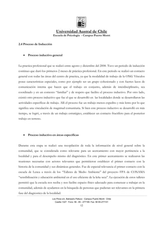 Universidad Austral de Chile
Escuela de Psicología - Campus Puerto Montt
Los Pinos s/n, Balneario Pelluco · Campus Puerto Montt · Chile
Casilla 1327 · Fono: 56 - 65 - 277195· Fax: 56 65-277101
12
2.4 Proceso de Inducción
• Proceso inductivo general
La practica profesional que se realizó entre agosto y diciembre del 2008. Tuvo un periodo de inducción
continuo que duró los primeros 2 meses de práctica profesional. En este periodo se realizó un contacto
general con todas las áreas del centro de practica, ya que la modalidad de trabajo de la ONG Vínculos
posee características especiales, como por ejemplo ser un grupo cohesionado y con fuertes lazos de
comunicación interna que hacen que el trabajo en conjunto, además de interdisciplinario, sea
coordinado y en un contexto “familiar” y de respeto que facilito el proceso inductivo. Por otro lado,
existió otro proceso inductivo que fue el que se desarrolló en las localidades donde se desarrollaron las
actividades específicas de trabajo. Allí el proceso fue un trabajo menos expedito y más lento por lo que
significa una vinculación de magnitud comunitaria. Si bien este proceso inductivo se desarrolló en más
tiempo, se logró, a través de un trabajo estratégico, establecer un contacto fructífero para el posterior
trabajo en terreno.
• Proceso inductivo en áreas específicas
Durante esta etapa se realizó una recopilación de toda la información de nivel general sobre la
comunidad, que se considerada como relevante para un acercamiento con mayor pertinencia a la
localidad y para el desempeño mismo del diagnóstico. En este primer acercamiento se realizaron las
reuniones necesarias con actores relevantes que permitieron establecer el primer contacto con la
historia de la comunidad y sus dinámicas generales. Fue de especial relevancia el primer contacto con la
escuela de Lenca a través de los “Talleres de Medio Ambiente” del proyecto FPA de CONAMA
“sensibilización y educación ambiental en el uso eficiente de la leña seca”. La ejecución de estos talleres
permitió que la escuela nos reciba y nos facilite espacio físico adecuado para comenzar a trabajar en la
comunidad, además de ayudarnos en la búsqueda de personas que pudieran ser relevantes en la primera
fase del diagnostico de la localidad.
 
