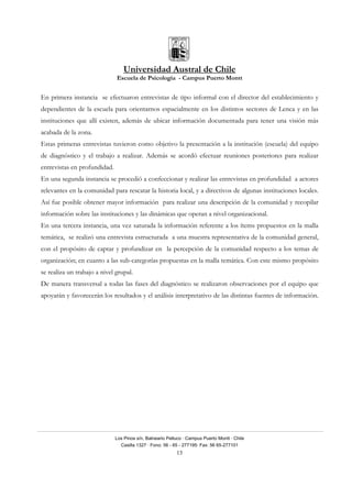 Universidad Austral de Chile
Escuela de Psicología - Campus Puerto Montt
Los Pinos s/n, Balneario Pelluco · Campus Puerto Montt · Chile
Casilla 1327 · Fono: 56 - 65 - 277195· Fax: 56 65-277101
13
En primera instancia se efectuaron entrevistas de tipo informal con el director del establecimiento y
dependientes de la escuela para orientarnos espacialmente en los distintos sectores de Lenca y en las
instituciones que allí existen, además de ubicar información documentada para tener una visión más
acabada de la zona.
Estas primeras entrevistas tuvieron como objetivo la presentación a la institución (escuela) del equipo
de diagnóstico y el trabajo a realizar. Además se acordó efectuar reuniones posteriores para realizar
entrevistas en profundidad.
En una segunda instancia se procedió a confeccionar y realizar las entrevistas en profundidad a actores
relevantes en la comunidad para rescatar la historia local, y a directivos de algunas instituciones locales.
Así fue posible obtener mayor información para realizar una descripción de la comunidad y recopilar
información sobre las instituciones y las dinámicas que operan a nivel organizacional.
En una tercera instancia, una vez saturada la información referente a los ítems propuestos en la malla
temática, se realizó una entrevista estructurada a una muestra representativa de la comunidad general,
con el propósito de captar y profundizar en la percepción de la comunidad respecto a los temas de
organización; en cuanto a las sub-categorías propuestas en la malla temática. Con este mismo propósito
se realiza un trabajo a nivel grupal.
De manera transversal a todas las fases del diagnóstico se realizaron observaciones por el equipo que
apoyarán y favorecerán los resultados y el análisis interpretativo de las distintas fuentes de información.
 
