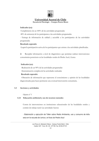 Universidad Austral de Chile
Escuela de Psicología - Campus Puerto Montt
Los Pinos s/n, Balneario Pelluco · Campus Puerto Montt · Chile
Casilla 1327 · Fono: 56 - 65 - 277195· Fax: 56 65-277101
15
Indicador (es):
-Cumplimiento de un 100% de las actividades programadas
-80% de asistencia de los participantes a las actividades programadas
- Entrega de información de calidad y accesible a los participantes de las actividades
programadas
Resultado esperado:
-Lograr la participación activa de los participantes que asistan a las actividades planificadas.
2- Recopilar información a nivel de diagnósticos que permitan realizar intervenciones
comunitarias posteriores en las localidades rurales de Piedra Azul y Lenca
Indicador (es):
-Realización de un 90% de las actividades programadas
-Sistematización completa de las actividades realizadas
Resultado esperado:
-Obtención de información que represente el conocimiento y opinión de las localidades
diagnosticadas para hacer pertinente una eventual intervención comunitaria.
1.3 Acciones y actividades
Objetivo n° 1
1.3.1 Educación ambiental y uso de recursos naturales
Consta de intervenciones en instituciones educacionales de las localidades rurales y
comités de trabajo rural. Las actividades fueron:
- Elaboración y ejecución de Taller sobre Medio Ambiente, uso y consumo de leña
seca en la escuela de Lenca y el liceo de Piedra Azul
 
