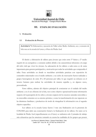 Universidad Austral de Chile
Escuela de Psicología - Campus Puerto Montt
Los Pinos s/n, Balneario Pelluco · Campus Puerto Montt · Chile
Casilla 1327 · Fono: 56 - 65 - 277195· Fax: 56 65-277101
20
III. ETAPA DE EVALUACIÓN
1. Evaluación
1.1 Evaluación de Proceso
El diseño y elaboración de talleres para jóvenes que están entre 5º básico y 2º medio
requirió de un escrupuloso y constante análisis debido a las características inherentes a la etapa
del ciclo vital que viven los jóvenes. La adecuación de los talleres a cada curso es de suma
importancia para generar participación y motivación por todas las actividades que comprendía el
taller. Estas actividades en donde se mezclaban actividades practicas con exposición de
contenidos relacionados con el medio ambiente y sus ciclos de renovación fueron realizadas a
grupos heterogéneos de entre 20 a 60 personas por taller, lo que requirió un refuerzo en el
recurso humano para realizar las actividades de manera expedita y, en algunos casos,
personalizada.
Estos talleres, además del objetivo principal de concienciar en el cuidado del medio
ambiente y en el uso eficiente de la leña, tuvo como objetivo operacional levantar información
respecto de la percepción de los niños y jóvenes respecto de los recursos naturales renovables y
no renovables existentes en su entorno próximo y como la transformación de este repercute en
las dinámicas familiares y productivas de modo de triangulizar la información con el segundo
objetivo especifico.
Los talleres en la escuela Lenca fueron 3 mas una finalización con la presencia de
CONAMA para darle una connotación formal a la finalización de los talleres. En tanto en la
localidad de Piedra Azul (específicamente en el Liceo) se realizaron solo 2 jornadas de trabajo
más exhaustivas que las anteriores tomando en cuenta las cualidades de los grupos que poseen
Actividad n° 1: Elaboración y ejecución de Taller sobre Medio Ambiente, uso y consumo de
leña seca en la escuela de Lenca y el liceo de Piedra Azul
 