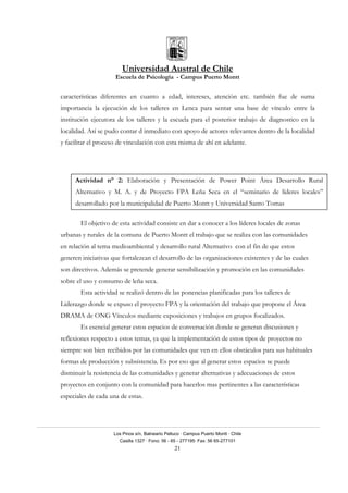 Universidad Austral de Chile
Escuela de Psicología - Campus Puerto Montt
Los Pinos s/n, Balneario Pelluco · Campus Puerto Montt · Chile
Casilla 1327 · Fono: 56 - 65 - 277195· Fax: 56 65-277101
21
características diferentes en cuanto a edad, intereses, atención etc. también fue de suma
importancia la ejecución de los talleres en Lenca para sentar una base de vínculo entre la
institución ejecutora de los talleres y la escuela para el posterior trabajo de diagnostico en la
localidad. Así se pudo contar d inmediato con apoyo de actores relevantes dentro de la localidad
y facilitar el proceso de vinculación con esta misma de ahí en adelante.
El objetivo de esta actividad consiste en dar a conocer a los líderes locales de zonas
urbanas y rurales de la comuna de Puerto Montt el trabajo que se realiza con las comunidades
en relación al tema medioambiental y desarrollo rural Alternativo con el fin de que estos
generen iniciativas que fortalezcan el desarrollo de las organizaciones existentes y de las cuales
son directivos. Además se pretende generar sensibilización y promoción en las comunidades
sobre el uso y consumo de leña seca.
Esta actividad se realizó dentro de las ponencias planificadas para los talleres de
Liderazgo donde se expuso el proyecto FPA y la orientación del trabajo que propone el Área
DRAMA de ONG Vínculos mediante exposiciones y trabajos en grupos focalizados.
Es esencial generar estos espacios de conversación donde se generan discusiones y
reflexiones respecto a estos temas, ya que la implementación de estos tipos de proyectos no
siempre son bien recibidos por las comunidades que ven en ellos obstáculos para sus habituales
formas de producción y subsistencia. Es por eso que al generar estos espacios se puede
disminuir la resistencia de las comunidades y generar alternativas y adecuaciones de estos
proyectos en conjunto con la comunidad para hacerlos mas pertinentes a las características
especiales de cada una de estas.
Actividad n° 2: Elaboración y Presentación de Power Point Área Desarrollo Rural
Alternativo y M. A. y de Proyecto FPA Leña Seca en el “seminario de líderes locales”
desarrollado por la municipalidad de Puerto Montt y Universidad Santo Tomas
 
