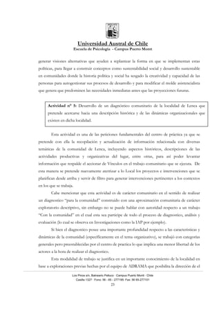 Universidad Austral de Chile
Escuela de Psicología - Campus Puerto Montt
Los Pinos s/n, Balneario Pelluco · Campus Puerto Montt · Chile
Casilla 1327 · Fono: 56 - 65 - 277195· Fax: 56 65-277101
23
generar visiones alternativas que ayuden a replantear la forma en que se implementan estas
políticas, para llegar a construir conceptos como sustentabilidad social y desarrollo sustentable
en comunidades donde la historia política y social ha sesgado la creatividad y capacidad de las
personas para autogestionar sus procesos de desarrollo y para modificar el molde asistencialista
que genera que predominen las necesidades inmediatas antes que las proyecciones futuras.
Esta actividad es una de las peticiones fundamentales del centro de práctica ya que se
pretende con ella la recopilación y actualización de información relacionada con diversas
temáticas de la comunidad de Lenca, incluyendo aspectos históricos, descripciones de las
actividades productivas y organizativas del lugar, entre otras, para así poder levantar
información que respalde el accionar de Vínculos en el trabajo comunitario que se ejecuta. De
esta manera se pretende nuevamente aterrizar a lo Local los proyectos e intervenciones que se
planifican desde arriba y servir de filtro para generar intervenciones pertinentes a los contextos
en los que se trabaja.
Cabe mencionar que esta actividad es de carácter comunitario en el sentido de realizar
un diagnostico “para la comunidad” construido con una aproximación comunitaria de carácter
exploratorio descriptivo, sin embargo no se puede hablar con autoridad respecto a un trabajo
“Con la comunidad” en el cual esta sea participe de todo el proceso de diagnostico, análisis y
evaluación (lo cual se observa en Investigaciones como la IAP por ejemplo).
Si bien el diagnostico posee una importante profundidad respecto a las caracteristicas y
dinámicas de la comunidad (específicamente en el tema organizativo), se trabajó con categorías
generales pero preestablecidas por el centro de practica lo que implica una menor libertad de los
actores a la hora de realizar el diagnostico.
Esta modalidad de trabajo se justifica en un importante conocimiento de la localidad en
base a exploraciones previas hechas por el equipo de ADRAMA que posibilita la dirección de el
Actividad n° 5: Desarrollo de un diagnóstico comunitario de la localidad de Lenca que
pretende acercarse hacia una descripción histórica y de las dinámicas organizacionales que
existen en dicha localidad.
 