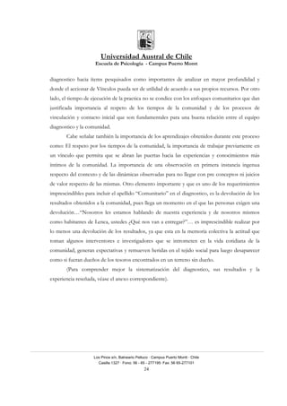 Universidad Austral de Chile
Escuela de Psicología - Campus Puerto Montt
Los Pinos s/n, Balneario Pelluco · Campus Puerto Montt · Chile
Casilla 1327 · Fono: 56 - 65 - 277195· Fax: 56 65-277101
24
diagnostico hacia ítems pesquisados como importantes de analizar en mayor profundidad y
donde el accionar de Vínculos pueda ser de utilidad de acuerdo a sus propios recursos. Por otro
lado, el tiempo de ejecución de la practica no se condice con los enfoques comunitarios que dan
justificada importancia al respeto de los tiempos de la comunidad y de los procesos de
vinculación y contacto inicial que son fundamentales para una buena relación entre el equipo
diagnostico y la comunidad.
Cabe señalar también la importancia de los aprendizajes obtenidos durante este proceso
como: El respeto por los tiempos de la comunidad, la importancia de trabajar previamente en
un vínculo que permita que se abran las puertas hacia las experiencias y conocimientos más
íntimos de la comunidad. La importancia de una observación en primera instancia ingenua
respecto del contexto y de las dinámicas observadas para no llegar con pre conceptos ni juicios
de valor respecto de las mismas. Otro elemento importante y que es uno de los requerimientos
imprescindibles para incluir el apellido “Comunitario” en el diagnostico, es la devolución de los
resultados obtenidos a la comunidad, pues llega un momento en el que las personas exigen una
devolución…“Nosotros les estamos hablando de nuestra experiencia y de nosotros mismos
como habitantes de Lenca, ustedes ¿Qué nos van a entregar?”… es imprescindible realizar por
lo menos una devolución de los resultados, ya que esta en la memoria colectiva la actitud que
toman algunos interventores e investigadores que se intrometen en la vida cotidiana de la
comunidad, generan expectativas y remueven heridas en el tejido social para luego desaparecer
como si fueran dueños de los tesoros encontrados en un terreno sin dueño.
(Para comprender mejor la sistematización del diagnostico, sus resultados y la
experiencia reseñada, véase el anexo correspondiente).
 