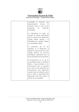Universidad Austral de Chile
Escuela de Psicología - Campus Puerto Montt
Los Pinos s/n, Balneario Pelluco · Campus Puerto Montt · Chile
Casilla 1327 · Fono: 56 - 65 - 277195· Fax: 56 65-277101
26
comunidad en proyectos que
paranoicamente buscan lo
contrario (como el caso de los
programas de desarrollo
sustentable).
La importancia de seguir un
enfoque de trabajo determinado
para la ejecución del diagnostico
estando abierto siempre a la
flexibilidad que significa trabajar
en comunidades rurales.
La pertinencia del rol del
psicólogo en el diagnostico al
ampliar su rango de acción y tener
siempre presente los procesos
psicológicos individuales para el
buen desarrollo de la intervención
El levantamiento de voz de las
comunidades rurales al establecer
limites y exigir resultados a los
interventores, para no quedarse
una y otra vez con expectativas de
intervenciones post diagnostico
cuando nunca se realizarán o peor
aún se utilice la información del
diagnostico para fines ajenos al
devenir de la comunidad.
 