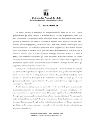 Universidad Austral de Chile
Escuela de Psicología - Campus Puerto Montt
Los Pinos s/n, Balneario Pelluco · Campus Puerto Montt · Chile
Casilla 1327 · Fono: 56 - 65 - 277195· Fax: 56 65-277101
27
IV. REFLEXIONES
En primera instancia, la experiencia del trabajo comunitario dentro de una ONG con las
particularidades que posee Vínculos, es de enorme riqueza. Al tener la oportunidad, como yo la
tuve, de contrastar la modalidad de trabajo institucional público con directrices emanadas desde el
gobierno y contrastarlo con entidades que trabajan desde las bases, desde lo local como ONG
Vínculos, es que me pregunto ¿Qué es lo que falta o sobra en las políticas de estado para que el
enfoque comunitario, con su reconocida eficiencia, pueda ser parte de los fundamentos desde los
cuales se construye el desarrollo de un país como Chile? Evidentemente no basta con dejar en
manos de entidades como mi centro de práctica el enfoque comunitario. Si bien es la forma de
filtrar y hacer pertinentes las directrices que vienen desde arriba ¿Por qué no comenzar con filtrarlas
un escalón más arriba? Por otro lado se hace necesario, además de cambiar el enfoque positivista de
intervención, inyectar recursos conjuntamente con estos cambios y no seguir llenando el saco que
cargan los profesionales sociales, de salud, etc.
El trabajo en zonas rurales se hace muy complicado gracias a las intervenciones asistencialitas
del estado donde se produce una especie de condicionamiento en el que las comunidades piden
ayuda y el estado actúa con la entrega de recursos concretos (lo que esta bien), sin embargo vienen
masticados y entorpecen la solución de las problemáticas de fondo que tienen que ver con la
participación, educación y organización activa de la gente para ser dueños de sus propios procesos
de autogestión y desarrollo.
A la luz de estos análisis, que ya son reconocidos por el común de la gente, las comunidades
rurales comienzan a sufrir una serie de cambios que por un lado se consideran como progreso y por
otro se transforman en replanteamientos acerca del verdadero significado de la ruralidad. De hecho
la propia gente comienza a adoptar características urbanas y plantean tácitamente “El sector rural se
está transformando en una ciudad”, donde las proyecciones de desarrollo a futuro se centran, con
suerte, en el turismo ya que la explotación y producción industrializada esta dejando repercusiones
gravísimas en los recursos naturales y con ello en la economía de auto subsistencia que
prácticamente desaparece.
 