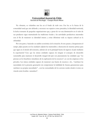 Universidad Austral de Chile
Escuela de Psicología - Campus Puerto Montt
Los Pinos s/n, Balneario Pelluco · Campus Puerto Montt · Chile
Casilla 1327 · Fono: 56 - 65 - 277195· Fax: 56 65-277101
28
No obstante, se vislumbra una luz en el fondo de todo esto. Esa luz es la fuerza de la
comunidad rural que aún defiende y reconoce sus espacios como preciados, la identidad territorial,
la lucha constante de pequeñas organizaciones que, a pesar de ver una disminución en el valor de
sus productos sigue manteniendo las tradiciones locales y las actividades productivas ancestrales
con el fin de mantener su identidad intacta y evitar difuminar toda su riqueza cultural en la
urbanidad.
Por otra parte y haciendo un análisis económico de la situación. Si esto pasara y desapareciera el
campo ¿Qué pasaría con las ciudades? ¿Quién las mantendría y abastecería de materias primas para
que sigan en el círculo del consumo, además de ser la principal fuente de ingresos al país mediante
la exportación? Creo que las únicas entidades capaces de integrar el concepto de desarrollo
sustentable para mantener el desarrollo integral del país son precisamente las entidades que “no
piensan en los beneficios inmediatos de la explotación de los recursos”, no son las empresas ni los
privados. Las únicas entidades capaces de mantener una fuente de recursos y de…“satisfacer las
necesidades de la presente generación sin comprometer la habilidad de futuras generaciones para
satisfacer sus propias necesidades”…son las comunidades de los sectores rurales donde sí existe un
vinculo entre hombre- naturaleza”.
 