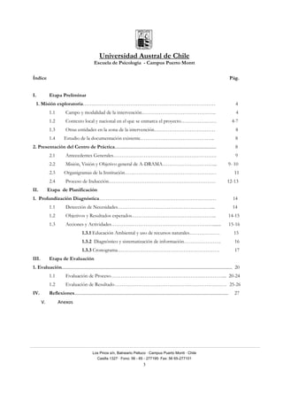 Universidad Austral de Chile
Escuela de Psicología - Campus Puerto Montt
Los Pinos s/n, Balneario Pelluco · Campus Puerto Montt · Chile
Casilla 1327 · Fono: 56 - 65 - 277195· Fax: 56 65-277101
3
Índice Pág.
I. Etapa Preliminar
1. Misión exploratoria…………………………………………………………………… 4
1.1 Campo y modalidad de la intervención…………………………………….. 4
1.2 Contexto local y nacional en el que se enmarca el proyecto………………… 4-7
1.3 Otras entidades en la zona de la intervención……………………………… 8
1.4 Estudio de la documentación existente…………………………………….. 8
2. Presentación del Centro de Práctica........................................................................................... 8
2.1 Antecedentes Generales……………………………………………………. 9
2.2 Misión, Visión y Objetivo general de A-DRAMA…………………………... 9- 10
2.3 Organigramas de la Institución……………………………………………… 11
2.4 Proceso de Inducción……………………………………………………… 12-13
II. Etapa de Planificación
1. Profundización Diagnóstica…………………………………………………………… 14
1.1 Detección de Necesidades…………………………………………….….... 14
1.2 Objetivos y Resultados esperados………………………………………….. 14-15
1.3 Acciones y Actividades……………………………………………………....... 15-16
1.3.1 Educación Ambiental y uso de recursos naturales……………… 15
1.3.2 Diagnóstico y sistematización de información…………………. 16
1.3.3 Cronograma…………………………………………………… 17
III. Etapa de Evaluación
1. Evaluación......................................................................................................................................................... 20
1.1 Evaluación de Proceso…………………………………………………………... 20-24
1.2 Evaluación de Resultado………………………………………………………… 25-26
IV. Reflexiones.......................................................................................................................................... 27
V. Anexos 
 
 
 
 