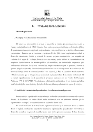 Universidad Austral de Chile
Escuela de Psicología - Campus Puerto Montt
Los Pinos s/n, Balneario Pelluco · Campus Puerto Montt · Chile
Casilla 1327 · Fono: 56 - 65 - 277195· Fax: 56 65-277101
4
I. ETAPA DE PRELIMINARES
1. Misión Exploratoria:
1.1 Campo y Modalidades de intervención:
El campo de intervención en el cual se desarrolla la práctica profesional, corresponden al
Equipo multidisciplinario de ONG Vínculos. Este equipo es una asociación de profesionales del área
de las ciencias sociales, con experiencia en investigación e intervención social en ámbitos educacionales,
comunitarios y docencia, que se constituye a comienzos del año 2006, con el propósito de contribuir al
desarrollo comunitario, familiar y personal de sectores sociales empobrecidos y en situación de
exclusión de la región de Los Lagos. Estas acciones, en mayor y menor medida, se enmarcan dentro de
programas consistentes en las políticas públicas en educación y en comunidades terapéuticas para
adolescentes infractores de ley con consumo de drogas desarrolladas por el gobierno, además se
generan proyectos de fondos concursables que se relacionan con la visión y misión de la institución. Así
mismo se incluye dentro de las áreas de trabajo y sus objetivos, el Área de Desarrollo Rural Alternativo
y Medio Ambiente que es el lugar donde se desarrolla el plan de trabajo de la práctica profesional. Allí
se trabajó específicamente con la ejecución de proyectos realizados con los Fondos de Protección
Ambiental FPA de CONAMA “Sensibilización y Educación Ambiental en el uso eficiente de la leña
seca”, además de los requerimientos derivados de las necesidades señaladas por el centro de práctica.
1.2 Análisis del contexto local y nacional en el cual se enmarca el proyecto
Las necesidades y problemáticas que enfrentan las familias y comunidades rurales de la carretera
Austral de la comuna de Puerto Montt, están relacionadas con los profundos cambios que ha
experimentado el campo y la sociedad chilena en los últimos treinta años.
La visión tradicional de lo rural como expresión del atraso y en transición hacia lo urbano,
donde se lograría satisfacer las necesidades materiales y espirituales ha quedado atrás, perspectiva de
desarrollo asociada a progreso, la ruralidad como ciclo de los procesos naturales, de baja densidad
 