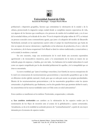 Universidad Austral de Chile
Escuela de Psicología - Campus Puerto Montt
Los Pinos s/n, Balneario Pelluco · Campus Puerto Montt · Chile
Casilla 1327 · Fono: 56 - 65 - 277195· Fax: 56 65-277101
5
poblacional y dispersión geográfica, factores que estimularían la valorización de la ciudad y de lo
urbano, promoviendo la migración campo ciudad donde se cumplirían mejores expectativas de vida,
son algunos de los factores que contribuyen a los procesos de cambio de la realidad rural, y en el caso
de la sociedad chilena, en la década de los años 70 con la irrupción del golpe militar de 1973, se iniciará
un proceso conocido como contrarreforma agraria, que junto a la adopción del modelo de Desarrollo
Neolioberal, centrado en las exportaciones ejerció sobre el campo las transformaciones que harán de
éste un espacio de nuevas valoraciones y significados en las relaciones de producción, el uso y valor de
los territorios y de la fuerza ocupacional. En lo Rural se daría los valores tradicionales y conservadores y
en la ciudad, lo moderno y racional.
En este escenario, surge una revalorización de lo rural desde una economía exportadora
agroforestal y de monocultivos intensivos, junto a la concentración de la tierra en manos de un
reducido grupo de empresas y familias, por otro lado, los habitantes de la ciudad redescubren lo rural
como un espacio resignificado por la alta densidad poblacional de aquellas y de la tranquilidad que en
éstas se encontraría.
La nueva ruralidad, que “para el sociólogo venezolano, Luis Llambí, las nuevas concepciones de
lo rural son consecuencia de reestructuraciones geoeconómicas y reacomodos geopolíticos que se dan
en diferentes niveles (global, nacional y local), pero que en cada país asume sus propias peculiaridades.
Dentro de las reestructuraciones geoeconómicas y de los reacomodos geopolíticos están los ajustes
estructurales y la globalización, que finalmente, son los dos grandes hitos que permiten definir lo rural y
las características de las nuevas ruralidades tanto en Chile como en toda Latinoamérica”.
Estos cambios se manifiestan en los ámbitos: Territoriales, ocupacionales y culturales.
a. Los cambios territoriales son cambios en la valorización de los espacios rurales por la
reorientación de los flujos de inversión ante el avance de la globalización y ajustes estructurales.
Actualmente, se da en la ruralidad un acelerado proceso de “contraurbanización”, a partir de una mayor
demanda por el consumo de espacios rurales.
 