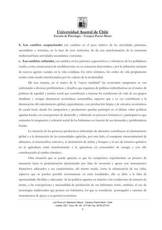 Universidad Austral de Chile
Escuela de Psicología - Campus Puerto Montt
Los Pinos s/n, Balneario Pelluco · Campus Puerto Montt · Chile
Casilla 1327 · Fono: 56 - 65 - 277195· Fax: 56 65-277101
6
b. Los cambios ocupacionales son cambios en el peso relativo de las actividades primarias,
secundarias y terciarias, en la base de esos territorios. Se da una transformación de la estructura
tradicional hacia actividades secundarias y terciarias.
c. Los cambios culturales, son cambios en los patrones cognoscitivos y valorativos de los pobladores
rurales, como consecuencia de modificaciones en su estructura democrática y por la influencia creciente
de nuevos agentes sociales en la vida cotidiana. En otros términos, los estilos de vida propiamente
rurales están siendo transformados por los valores de la modernidad.
De esta manera, en el marco de la “nueva ruralidad” las economías campesinas se ven
enfrentadas a diversas problemáticas y desafíos que requieren de políticas redistributivas en el marco de
políticas de equidad y justicia social que contribuyan a mejorar las condiciones de vida de sus grupos
familiares y otorgar alternativas económicas sustentables, aspectos que a su vez contribuyan a la
disminución del calentamiento global, especialmente, con producción limpia y de circuitos económicos
de escala local, donde los campesinos y productores puedan participar en el debate sobre políticas
agrarias locales, en concepciones de desarrollo y sobretodo en procesos formativos y participativos que
estimulen la integración y cohesión social de los habitantes en función de sus demandas y problemáticas
locales.
La situación de los procesos productivos industriales de alimentos contribuyen al calentamiento
global y a la destrucción de las comunidades agrícolas, por otro lado, el transporte intercontinental de
alimentos, el monocultivo intensivo, la destrucción de tierras y bosques y el uso de insumos químicos
en la agricultura están transformando a la agricultura en consumidor de energía y con ello
contribuyendo al cambio climático.
Otra situación que se puede apreciar es que los campesinos experimentan un proceso de
transición hacia la proletarización determinado por falta de inversión y apoyo con instrumentos
financieros adecuados a sus características, del mismo modo, como la urbanización de sus vidas,
aspectos que se pueden percibir notoriamente en estas localidades, ello se debe a la falta de
oportunidades flexibles y adecuadas de las políticas agrarias en relación a las condiciones de tenencia de
tierras, a las concepciones y racionalidad de producción de sus habitantes como, también, al uso de
tecnologías tradicionales que poseen sus habitantes, los que se consideran postergados y carentes de
instrumentos de apoyo a su gestión económica.
 