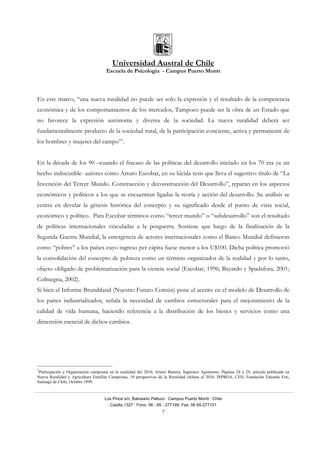 Universidad Austral de Chile
Escuela de Psicología - Campus Puerto Montt
Los Pinos s/n, Balneario Pelluco · Campus Puerto Montt · Chile
Casilla 1327 · Fono: 56 - 65 - 277195· Fax: 56 65-277101
7
En este marco, “una nueva ruralidad no puede ser solo la expresión y el resultado de la competencia
económica y de los comportamientos de los mercados, Tampoco puede ser la obra de un Estado que
no favorece la expresión autónoma y diversa de la sociedad. La nueva ruralidad deberá ser
fundamentalmente producto de la sociedad rural, de la participación conciente, activa y permanente de
los hombres y mujeres del campo”1
.
En la década de los 90 –cuando el fracaso de las políticas del desarrollo iniciado en los 70 era ya un
hecho indiscutible- autores como Arturo Escobar, en su lúcida tesis que lleva el sugestivo título de “La
Invención del Tercer Mundo. Construcción y deconstrucción del Desarrollo”, reparan en los aspectos
económicos y políticos a los que se encuentran ligadas la teoría y acción del desarrollo. Su análisis se
centra en develar la génesis histórica del concepto y su significado desde el punto de vista social,
económico y político. Para Escobar términos como “tercer mundo” o “subdesarrollo” son el resultado
de políticas internacionales vinculadas a la posguerra. Sostiene que luego de la finalización de la
Segunda Guerra Mundial, la emergencia de actores internacionales como el Banco Mundial definieron
como “pobres” a los países cuyo ingreso per cápita fuese menor a los U$100. Dicha política promovió
la consolidación del concepto de pobreza como un término organizador de la realidad y por lo tanto,
objeto obligado de problematización para la ciencia social (Escobar, 1996; Bayardo y Spadafora, 2001;
Colmegna, 2002).
Si bien el Informe Brundtland (Nuestro Futuro Común) pone el acento en el modelo de Desarrollo de
los países industrializados, señala la necesidad de cambios estructurales para el mejoramiento de la
calidad de vida humana, haciendo referencia a la distribución de los bienes y servicios como una
dimensión esencial de dichos cambios.
1
Participación y Organización campesina en la ruralidad del 2010; Arturo Barrera, Ingeniero Agrónomo. Páginas 28 y 29, articulo publicado en
Nueva Ruralidad y Agricultura Familiar Campesina, 10 perspectivas de la Ruralidad chilena al 2010, INPROA, CED, Fundación Eduardo Frei,
Santiago de Chile, Octubre 1999.
 