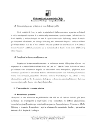 Universidad Austral de Chile
Escuela de Psicología - Campus Puerto Montt
Los Pinos s/n, Balneario Pelluco · Campus Puerto Montt · Chile
Casilla 1327 · Fono: 56 - 65 - 277195· Fax: 56 65-277101
8
1.3 Otras entidades que actúan en la zona de intervención
En la localidad de Lenca se realiza la principal actividad enmarcada en la practica profesional,
la cual es un diagnostico general de la comunidad y sus dinámicas organizacionales. En la intervención
de esa localidad es posible distinguir una serie de organizaciones como sindicatos y comités de trabajo
que trabajan en la comunidad, sin embargo existe muy poca información respecto a entidades externas
que realicen trabajo en el día de hoy. Entre las entidades que han sido catastradas está el “Comité de
Servicio Chileno” COSECH, estamentos de la municipalidad de Puerto Montt como DIDECO y
ONG Vínculos.
1.4 Estudio de la documentación existente
Respecto de la documentación existente, se realizó una revisión bibliográfica referente a un
diagnóstico de la comunidad realizado en el año 2005 por la COSECH (Comité de Servicio Chileno),
que contiene datos cuantitativos respecto de antecedentes socio demográficos, geográficos, socio
económicos y culturales de la localidad. Se revisa información existente en la posta rural, referente a su
historia como institución, antecedentes relevantes y acciones desarrolladas por esta. Además se revisa
información recogida por los dependientes de la posta en forma de encuestas, bitácoras y diarios de
campo confeccionados durante todo el periodo de trabajo
2. Presentación del centro de práctica
2.1 Antecedentes generales:
“Vínculos” es una asociación de profesionales del área de las ciencias sociales, que posee
experiencia en investigación e intervención social comunitaria en ámbitos educacionales,
comunitarios, drogodependencias, investigación y docencia. Se constituyen en el transcurso del año
2006 con el propósito de contribuir y aportar al desarrollo comunitario, familiar y personal de
habitantes de la Región de Los Lagos.
 