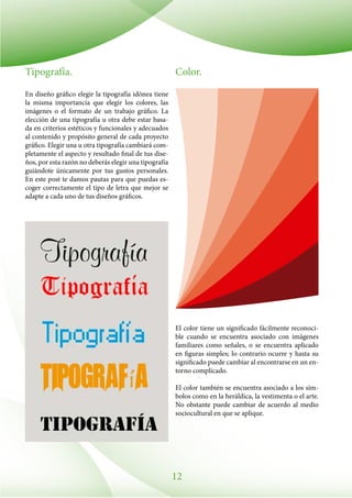12
Tipografía.
En diseño gráfico elegir la tipografía idónea tiene
la misma importancia que elegir los colores, las
imágenes o el formato de un trabajo gráfico. La
elección de una tipografía u otra debe estar basa-
da en criterios estéticos y funcionales y adecuados
al contenido y propósito general de cada proyecto
gráfico. Elegir una u otra tipografía cambiará com-
pletamente el aspecto y resultado final de tus dise-
ños, por esta razón no deberás elegir una tipografía
guiándote únicamente por tus gustos personales.
En este post te damos pautas para que puedas es-
coger correctamente el tipo de letra que mejor se
adapte a cada uno de tus diseños gráficos.
Color.
El color tiene un significado fácilmente reconoci-
ble cuando se encuentra asociado con imágenes
familiares como señales, o se encuentra aplicado
en figuras simples; lo contrario ocurre y hasta su
significado puede cambiar al encontrarse en un en-
torno complicado.
El color también se encuentra asociado a los sím-
bolos como en la heráldica, la vestimenta o el arte.
No obstante puede cambiar de acuerdo al medio
sociocultural en que se aplique.
 