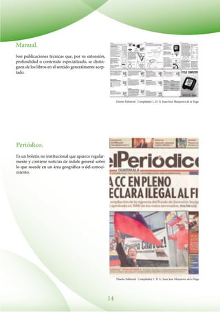 14
Manual.
Son publicaciones técnicas que, por su extensión,
profundidad o contenido especializado, se distin-
guen de los libros en el sentido generalmente acep-
tado.
Periódico.
Es un boletín no institucional que aparece regular-
mente y contiene noticias de índole general sobre
lo que sucede en un área geográfica o del conoci-
miento.
Diseño Editorial. Compilador L. D. G. Juan José Manjarrez de la Vega
Diseño Editorial. Compilador L. D. G. Juan José Manjarrez de la Vega
 