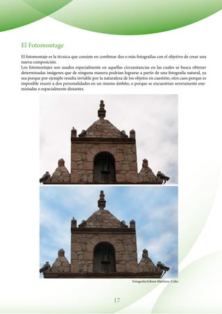 17
El Fotomontage
El fotomontaje es la técnica que consiste en combinar dos o más fotografías con el objetivo de crear una
nueva composición.
Los fotomontajes son usados especialmente en aquellas circunstancias en las cuales se busca obtener
determinadas imágenes que de ninguna manera podrían lograrse a partir de una fotografía natural, ya
sea porque por ejemplo resulta inviable por la naturaleza de los objetos en cuestión; otro caso porque es
imposible reunir a dos personalidades en un mismo ámbito, o porque se encuentran severamente ene-
mistadas o espacialmente distantes.
Fotografía:Edison Martínez. Colta
 