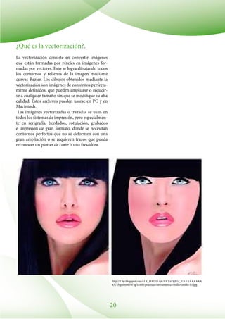 20
¿Qué es la vectorización?.
La vectorización consiste en convertir imágenes
que están formadas por píxeles en imágenes for-
madas por vectores. Esto se logra dibujando todos
los contornos y rellenos de la imagen mediante
curvas Bezier. Los dibujos obtenidos mediante la
vectorización son imágenes de contornos perfecta-
mente definidos, que pueden ampliarse o reducir-
se a cualquier tamaño sin que se modifique su alta
calidad. Estos archivos pueden usarse en PC y en
Macintosh.
Las imágenes vectorizadas o trazadas se usan en
todos los sistemas de impresión, pero especialmen-
te en serigrafía, bordados, rotulación, grabados
e impresión de gran formato, donde se necesitan
contornos perfectos que no se deformen con una
gran ampliación o se requieren trazos que pueda
reconocer un plotter de corte o una fresadora.
http://2.bp.blogspot.com/-LK_HAD1Lrpk/UCFxDgB1y_I/AAAAAAAAA-
xA/1bgumo6OW5g/s1600/practica+herramienta+malla+unido-01.jpg
 