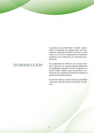 5
INTRODUCCIÓN
Las prácticas pre-profesionales brindan oportu-
nidad al estudiante que aplique todos sus cono-
cimientos adquiridos durante la carrera en casos
reales, con un fin de complementar la formación
académica con la obtención de experiencias pro-
fesionales.
El cumplimiento de 480 horas de servicios labo-
rales, representa un requisito imprescindible para
los estudiantes aspirantes al título de Ingeniero en
Diseño Gráfico, debido a que este permite la cer-
tificación de la calidad d el estudiante mediante la
aprobación del dicho periodo.
El presente informe contiene todas las actividades
y procesos realizados durante el periodo de prác-
ticas.
 