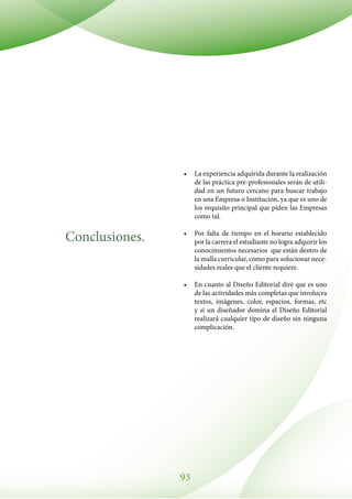 93
Conclusiones.
•	 La experiencia adquirida durante la realización
de las práctica pre-profesionales serán de utili-
dad en un futuro cercano para buscar trabajo
en una Empresa o Institución, ya que es uno de
los requisito principal que piden las Empresas
como tal.
•	 Por falta de tiempo en el horario establecido
por la carrera el estudiante no logra adquirir los
conocimientos necesarios que están dentro de
la malla curricular, como para solucionar nece-
sidades reales que el cliente requiere.
•	 En cuanto al Diseño Editorial diré que es uno
de las actividades más completas que involucra
textos, imágenes, color, espacios, formas, etc
y si un diseñador domina el Diseño Editorial
realizará cualquier tipo de diseño sin ninguna
complicación.
 