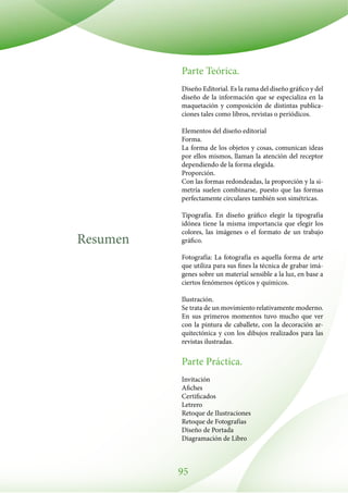 95
Resumen
Parte Teórica.
Diseño Editorial. Es la rama del diseño gráfico y del
diseño de la información que se especializa en la
maquetación y composición de distintas publica-
ciones tales como libros, revistas o periódicos.
Elementos del diseño editorial
Forma.
La forma de los objetos y cosas, comunican ideas
por ellos mismos, llaman la atención del receptor
dependiendo de la forma elegida.
Proporción.
Con las formas redondeadas, la proporción y la si-
metría suelen combinarse, puesto que las formas
perfectamente circulares también son simétricas.
Tipografía. En diseño gráfico elegir la tipografía
idónea tiene la misma importancia que elegir los
colores, las imágenes o el formato de un trabajo
gráfico.
Fotografía: La fotografía es aquella forma de arte
que utiliza para sus fines la técnica de grabar imá-
genes sobre un material sensible a la luz, en base a
ciertos fenómenos ópticos y químicos.
Ilustración.
Se trata de un movimiento relativamente moderno.
En sus primeros momentos tuvo mucho que ver
con la pintura de caballete, con la decoración ar-
quitectónica y con los dibujos realizados para las
revistas ilustradas.
Parte Práctica.
Invitación
Afiches
Certificados
Letrero
Retoque de Ilustraciones
Retoque de Fotografías
Diseño de Portada
Diagramación de Libro
 