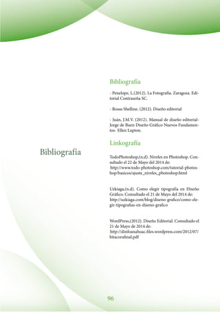 96
Bibliografía
Bibliografía
- Penelope, L.(2012). La Fotografía. Zaragoza. Edi-
torial Contraseña SC.
- Rosas Shelline. (2012). Diseño editorial
- Juán, J.M.V. (2012). Manual de diseño editorial-
Jorge de Buen Diseño Gráfico Nuevos Fundamen-
tos- Ellen Lupton.
Linkografía
TodoPhotoshop,(n.d). Niveles en Photoshop. Con-
sultado el 22 de Mayo del 2014 de:
http://www.todo-photoshop.com/tutorial-photos-
hop/basicos/ajuste_niveles_photoshop.html
Uzkiaga,(n.d). Como elegir tipografía en Diseño
Gráfico. Consultado el 21 de Mayo del 2014 de:
http://uzkiaga.com/blog/diseno-grafico/como-ele-
gir-tipografias-en-diseno-grafico
WordPress,(2012). Diseño Editorial. Consultado el
21 de Mayo de 2014 de:
http://dinfoanahuac.files.wordpress.com/2012/07/
bitacorafinal.pdf
 