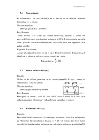 Universidad de Cádiz



   3.4      Transmitancia

La transmitancia      de una disolución es la fracción de la radiación incidente
transmitida por la misma.
Muestras a analizar
   Línea de agua: Salida sistema UV
Procedimiento
Tomar muestra a la salida del sistema ultravioleta, rellenar la cubeta del
espectrofotómetro con agua destilada y ajustarlo a 100% de transmitancia, vaciar la
cubeta y llenarla con la muestra del sistema ultravioleta, secar bien las paredes de la
cubeta y medir.
Expresión de resultados:
Aunque el espectrofotómetro nos dé el valor de las transmitancia directamente, el
cálculo de la misma se suele representar en tanto por ciento:
                                            I
                              Transmitancia= x 100
                                            Ii



   3.5      Sólidos sedimentables (V60)

Principio
Medida de los sólidos, presentes en un volumen conocido de agua, capaces de
sedimentar de forma no forzada.
Muestras a analizar
   Línea de agua: Influente y efluente
Procedimiento
Homogeneizar muestra, llenar el cono Imhoff hasta la marca de 1 litro, dejar
sedimentar durante 60 minutos y realizar lectura. La medida es en ml/l.



   3.6      Volumen de lodo (V30)

Principio
Determinación del volumen de lodo o fango de una muestra de un litro sedimentado
en 30 minutos. Se toma altura de fango a los 5, 20 y 30 minutos para tener mayor
control sobre la velocidad de sedimentación. Además se realiza una V30 diluida (500


                                         11
 