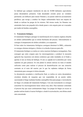 Máster en Gestión Integral del Agua



Es habitual que cualquier instalación de más de 10.000 habitantes equivalentes
posea decantadores primarios. Cada decantador circular posee un vertedero
perimetral, con deflector para retener flotantes y un puente radial de accionamiento
periférico, que recoge y conduce los fangos sedimentados hacia una arqueta de
donde se realizan las purgas de los mismos. Del mismo modo, los flotantes son
arrastrados hacia una pequeña tolva donde pasan a otra arqueta para ser evacuados
por medio de bombas sumergibles.


3. Tratamiento biológico.
El tratamiento biológico persigue la transformación de la materia orgánica disuelta
en sólidos sedimentables que se retiran fácilmente del proceso. Adicionalmente se
consigue el atrapamiento de sólidos coloidales y en suspensión.
Si bien todos los tratamientos biológicos consiguen disminuir la DBO5, solamente
se consigue eliminar nitrógeno y fósforo si se diseña el proceso para ello.
El tratamiento biológico se realiza en varios reactores biológicos rectangulares. Para
conseguir que entre oxígeno para los microorganismos y producir la necesaria
agitación hay inyectores con domos cerámicos que están instalados en el fondo y
aportan el aire en forma de burbujas. El aire es captado de la atmósfera por varias
soplantes de gran potencia. En esta planta la cámara anóxica no tiene el tamaño
suficiente como para realizar el proceso de desnitrificación con una aireación
constante en el resto del reactor, por lo que las soplantes trabajan de forma
intermitente para conseguir el efecto deseado.
La decantación secundaria o clarificación final, se realiza en varios decantadores
circulares dotados de rasquetas que van suspendidas de un puente radial,
succionando el fango mediante bombas sumergibles bien para purgas o recirculación
de fango a la entrada del tratamiento biológico. Con esta recirculación se consigue
concentrar los microorganismos hasta valores muy altos. Para mantener controlado
el proceso hay que sacar continuamente fango. Las purgas de fangos en exceso se
pueden realizar desde el reactor biológico o desde la recirculación; esta última estará
más concentrada.




                                         6
 
