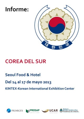 Informe:

COREA DEL SUR
Seoul Food & Hotel
Del 14 al 17 de mayo 2013
KINTEX-Korean International Exhibition Center

 