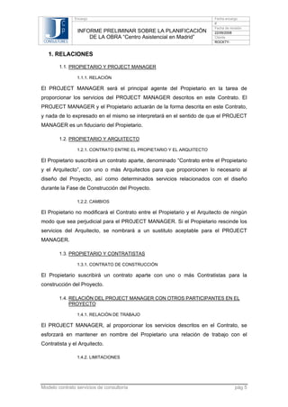 C
P
CONSULTORES

Encargo

INFORME PRELIMINAR SOBRE LA PLANIFICACIÓN
DE LA OBRA “Centro Asistencial en Madrid”

Fecha encargo
//
Fecha de revisión
22/09/2008
Cliente
ROCKTY-

1. RELACIONES
1.1. PROPIETARIO Y PROJECT MANAGER
1.1.1. RELACIÓN

El PROJECT MANAGER será el principal agente del Propietario en la tarea de
proporcionar los servicios del PROJECT MANAGER descritos en este Contrato. El
PROJECT MANAGER y el Propietario actuarán de la forma descrita en este Contrato,
y nada de lo expresado en el mismo se interpretará en el sentido de que el PROJECT
MANAGER es un fiduciario del Propietario.
1.2. PROPIETARIO Y ARQUITECTO
1.2.1. CONTRATO ENTRE EL PROPIETARIO Y EL ARQUITECTO

El Propietario suscribirá un contrato aparte, denominado “Contrato entre el Propietario
y el Arquitecto”, con uno o más Arquitectos para que proporcionen lo necesario al
diseño del Proyecto, así como determinados servicios relacionados con el diseño
durante la Fase de Construcción del Proyecto.
1.2.2. CAMBIOS

El Propietario no modificará el Contrato entre el Propietario y el Arquitecto de ningún
modo que sea perjudicial para el PROJECT MANAGER. Si el Propietario rescinde los
servicios del Arquitecto, se nombrará a un sustituto aceptable para el PROJECT
MANAGER.
1.3. PROPIETARIO Y CONTRATISTAS
1.3.1. CONTRATO DE CONSTRUCCIÓN

El Propietario suscribirá un contrato aparte con uno o más Contratistas para la
construcción del Proyecto.
1.4. RELACIÓN DEL PROJECT MANAGER CON OTROS PARTICIPANTES EN EL
PROYECTO
1.4.1. RELACIÓN DE TRABAJO

El PROJECT MANAGER, al proporcionar los servicios descritos en el Contrato, se
esforzará en mantener en nombre del Propietario una relación de trabajo con el
Contratista y el Arquitecto.
1.4.2. LIMITACIONES

Modelo contrato servicios de consultoría

pág 5

 