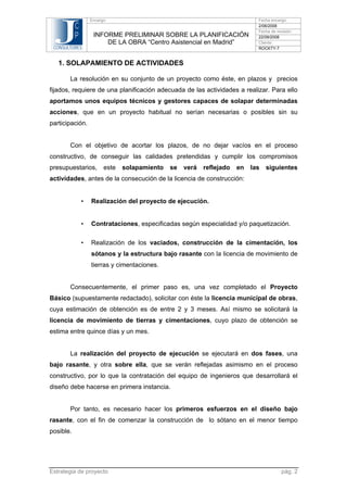 Encargo:

C
P
CONSULTORES

INFORME PRELIMINAR SOBRE LA PLANIFICACIÓN
DE LA OBRA “Centro Asistencial en Madrid”

Fecha encargo:
2/06/2008
Fecha de revisión:
22/09/2008
Cliente:
ROCKTY-7

1. SOLAPAMIENTO DE ACTIVIDADES
La resolución en su conjunto de un proyecto como éste, en plazos y precios
fijados, requiere de una planificación adecuada de las actividades a realizar. Para ello
aportamos unos equipos técnicos y gestores capaces de solapar determinadas
acciones, que en un proyecto habitual no serían necesarias o posibles sin su
participación.

Con el objetivo de acortar los plazos, de no dejar vacíos en el proceso
constructivo, de conseguir las calidades pretendidas y cumplir los compromisos
presupuestarios,

este

solapamiento

se

verá

reflejado

en

las

siguientes

actividades, antes de la consecución de la licencia de construcción:
•

Realización del proyecto de ejecución.

•

Contrataciones, especificadas según especialidad y/o paquetización.

•

Realización de los vaciados, construcción de la cimentación, los
sótanos y la estructura bajo rasante con la licencia de movimiento de
tierras y cimentaciones.

Consecuentemente, el primer paso es, una vez completado el Proyecto
Básico (supuestamente redactado), solicitar con éste la licencia municipal de obras,
cuya estimación de obtención es de entre 2 y 3 meses. Así mismo se solicitará la
licencia de movimiento de tierras y cimentaciones, cuyo plazo de obtención se
estima entre quince días y un mes.

La realización del proyecto de ejecución se ejecutará en dos fases, una
bajo rasante, y otra sobre ella, que se verán reflejadas asimismo en el proceso
constructivo, por lo que la contratación del equipo de ingenieros que desarrollará el
diseño debe hacerse en primera instancia.

Por tanto, es necesario hacer los primeros esfuerzos en el diseño bajo
rasante, con el fin de comenzar la construcción de lo sótano en el menor tiempo
posible.

Estrategia de proyecto

pág. 2

 
