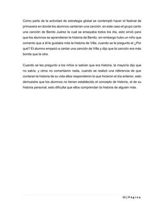 15 | P á g i n a
Como parte de la actividad de estrategia global se contempló hacer el festival de
primavera en donde los alumnos cantarían una canción, en este caso el grupo canto
una canción de Benito Juárez la cual se ensayaba todos los día, esto sirvió para
que los alumnos se aprendieran la historia de Benito, sin embargo hubo un niño que
comento que a él le gustaba más la historia de Villa, cuando se le pregunto el ¿Por
qué? El alumno empezó a cantar una canción de Villa y dijo que la canción era más
bonita que la otra.
Cuando se les pregunto a los niños si sabían que era historia, la mayoría dijo que
no sabía, y otros no comentaron nada, cuando se realizó una referencia de que
contaran la historia de su vida ellos respondieron lo que hicieron el día anterior, esto
demuestra que los alumnos no tienen establecido el concepto de historia, el de su
historia personal, esto dificulta que ellos comprendan la historia de alguien más.
 