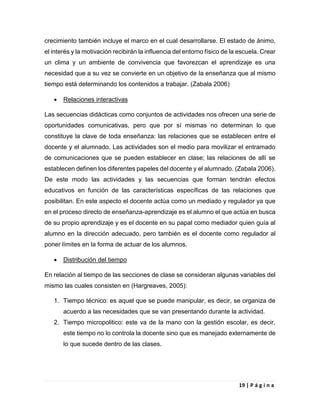 19 | P á g i n a
crecimiento también incluye el marco en el cual desarrollarse. El estado de ánimo,
el interés y la motivación recibirán la influencia del entorno físico de la escuela. Crear
un clima y un ambiente de convivencia que favorezcan el aprendizaje es una
necesidad que a su vez se convierte en un objetivo de la enseñanza que al mismo
tiempo está determinando los contenidos a trabajar. (Zabala 2006)
 Relaciones interactivas
Las secuencias didácticas como conjuntos de actividades nos ofrecen una serie de
oportunidades comunicativas, pero que por sí mismas no determinan lo que
constituye la clave de toda enseñanza: las relaciones que se establecen entre el
docente y el alumnado. Las actividades son el medio para movilizar el entramado
de comunicaciones que se pueden establecer en clase; las relaciones de allí se
establecen definen los diferentes papeles del docente y el alumnado. (Zabala 2006).
De este modo las actividades y las secuencias que forman tendrán efectos
educativos en función de las características específicas de las relaciones que
posibilitan. En este aspecto el docente actúa como un mediado y regulador ya que
en el proceso directo de enseñanza-aprendizaje es el alumno el que actúa en busca
de su propio aprendizaje y es el docente en su papal como mediador quien guía al
alumno en la dirección adecuado, pero también es el docente como regulador al
poner límites en la forma de actuar de los alumnos.
 Distribución del tiempo
En relación al tiempo de las secciones de clase se consideran algunas variables del
mismo las cuales consisten en (Hargreaves, 2005):
1. Tiempo técnico: es aquel que se puede manipular, es decir, se organiza de
acuerdo a las necesidades que se van presentando durante la actividad.
2. Tiempo micropolitico: este va de la mano con la gestión escolar, es decir,
este tiempo no lo controla la docente sino que es manejado externamente de
lo que sucede dentro de las clases.
 