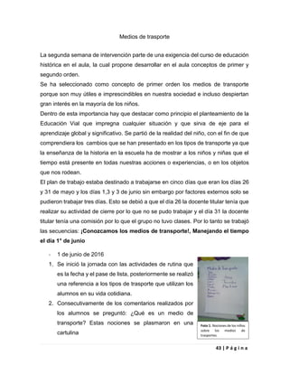43 | P á g i n a
Medios de trasporte
La segunda semana de intervención parte de una exigencia del curso de educación
histórica en el aula, la cual propone desarrollar en el aula conceptos de primer y
segundo orden.
Se ha seleccionado como concepto de primer orden los medios de transporte
porque son muy útiles e imprescindibles en nuestra sociedad e incluso despiertan
gran interés en la mayoría de los niños.
Dentro de esta importancia hay que destacar como principio el planteamiento de la
Educación Vial que impregna cualquier situación y que sirva de eje para el
aprendizaje global y significativo. Se partió de la realidad del niño, con el fin de que
comprendiera los cambios que se han presentado en los tipos de transporte ya que
la enseñanza de la historia en la escuela ha de mostrar a los niños y niñas que el
tiempo está presente en todas nuestras acciones o experiencias, o en los objetos
que nos rodean.
El plan de trabajo estaba destinado a trabajarse en cinco días que eran los días 26
y 31 de mayo y los días 1,3 y 3 de junio sin embargo por factores externos solo se
pudieron trabajar tres días. Esto se debió a que el día 26 la docente titular tenía que
realizar su actividad de cierre por lo que no se pudo trabajar y el día 31 la docente
titular tenía una comisión por lo que el grupo no tuvo clases. Por lo tanto se trabajó
las secuencias: ¡Conozcamos los medios de transporte!, Manejando el tiempo
el día 1° de junio
- 1 de junio de 2016
1. Se inició la jornada con las actividades de rutina que
es la fecha y el pase de lista, posteriormente se realizó
una referencia a los tipos de trasporte que utilizan los
alumnos en su vida cotidiana.
2. Consecutivamente de los comentarios realizados por
los alumnos se preguntó: ¿Qué es un medio de
transporte? Estas nociones se plasmaron en una
cartulina
Foto 1. Nociones de los niños
sobre los medios de
trasportes.
 