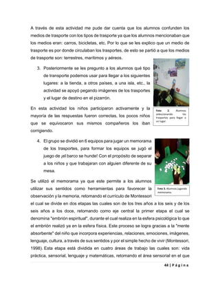 44 | P á g i n a
A través de esta actividad me pude dar cuenta que los alumnos confunden los
medios de trasporte con los tipos de trasporte ya que los alumnos mencionaban que
los medios eran: carros, bicicletas, etc. Por lo que se les explico que un medio de
trasporte es por donde circulaban los trasportes, de esto se partió a que los medios
de trasporte son: terrestres, marítimos y aéreos.
3. Posteriormente se les pregunto a los alumnos qué tipo
de transporte podemos usar para llegar a los siguientes
lugares: a la tienda, a otros países, a una isla, etc., la
actividad se apoyó pegando imágenes de los trasportes
y el lugar de destino en el pizarrón.
En esta actividad los niños participaron activamente y la
mayoría de las respuestas fueron correctas, los pocos niños
que se equivocaron sus mismos compañeros los iban
corrigiendo.
4. El grupo se dividió en 6 equipos para jugar un memorama
de los trasportes, para formar los equipos se jugó el
juego de ¡el barco se hunde! Con el propósito de separar
a los niños y que trabajaran con alguien diferente de su
mesa.
Se utilizó el memorama ya que este permite a los alumnos
utilizar sus sentidos como herramientas para favorecer la
observación y la memoria, retomando el currículo de Montessori
el cual se divide en dos etapas las cuales son de los tres años a los seis y de los
seis años a los doce, retomando como eje central la primer etapa el cual se
denomina "embrión espiritual", durante el cual realiza en la esfera psicológica lo que
el embrión realizó ya en la esfera física. Este proceso se logra gracias a la "mente
absorbente" del niño que incorpora experiencias, relaciones, emociones, imágenes,
lenguaje, cultura, a través de sus sentidos y por el simple hecho de vivir (Montessori,
1998). Esta etapa está dividida en cuatro áreas de trabajo las cuales son: vida
práctica, sensorial, lenguaje y matemáticas, retomando el área sensorial en el que
Foto 2. Alumnos
seleccionando los
trasportes para llegar a
un lugar.
Foto 3. Alumnos jugando
memorama.
 