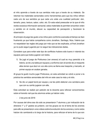 45 | P á g i n a
el niño aprende a través de sus sentidos más que a través de su intelecto. Se
retoman los materiales sensoriales como herramientas para que los niños refinen
cada uno de sus sentidos ya que cada uno aísla una cualidad particular: olor,
tamaño, peso, textura, sabor, color, etc. En esta edad preescolar en la que el niño
recibe excesiva información sensorial, estos materiales le permiten encontrar orden
y sentido en el mundo, elevan su capacidad de percepción y favorecen la
observación.
Al principio el juego les gusto a los niños pero conforme avanzaba el tiempo se iban
frustrando ya que había compañeros como Jonathan, Santiago, Niza, Valeria que
no respetaban las reglas del juego por más que se les explicaba, al final Jonathan
ya no pudo seguir jugando por no seguir las indicaciones dadas.
Considero que para evitar este tipo de conflictos hubiera sido bueno ir rolando los
equipos para que todos jugaran con todos.
5. Se jugó el juego de Picktureca (ver anexos) el cual es muy parecido a la
lotería, se dio una tabla por equipos y conforme oían el sonido de un trasporte
ellos tenían que decir en voz alta como se llama ese trasporte y marcarlo, el
primer equipo en acabar ganaba.
Al grupo le gustó mucho jugar Picktureca, en esta actividad se volvió a poner a la
práctica los sentidos sensoriales del niño en este caso la vista y el oído.
6. Se dio un papel bond por equipo y se les pidió elaborar una carretera para
que con su carrito jugaran con ella.
Esta actividad se realizó por petición de la docente para reforzar conocimientos
sobre el transito vial que los alumnos antes ya habían visto.
- 2 de junio de 2016
Por causas del clima ese día solo se presentaron 7 alumnos y por indicación de la
directora 1° y 2° grados se juntaron, con los grupos se vio el tema de los aviones
para ello se presentaron unos videos sobre la evolución de los aviones y como estos
habían ido cambiando a lo largo de la historia, para reforzar el tema de lo que son
 