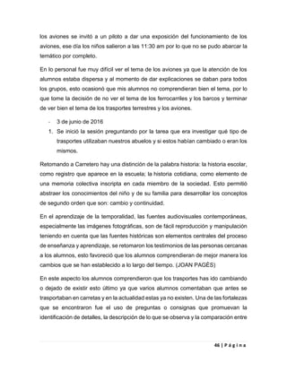 46 | P á g i n a
los aviones se invitó a un piloto a dar una exposición del funcionamiento de los
aviones, ese día los niños salieron a las 11:30 am por lo que no se pudo abarcar la
temático por completo.
En lo personal fue muy difícil ver el tema de los aviones ya que la atención de los
alumnos estaba dispersa y al momento de dar explicaciones se daban para todos
los grupos, esto ocasionó que mis alumnos no comprendieran bien el tema, por lo
que tome la decisión de no ver el tema de los ferrocarriles y los barcos y terminar
de ver bien el tema de los trasportes terrestres y los aviones.
- 3 de junio de 2016
1. Se inició la sesión preguntando por la tarea que era investigar qué tipo de
trasportes utilizaban nuestros abuelos y si estos habían cambiado o eran los
mismos.
Retomando a Carretero hay una distinción de la palabra historia: la historia escolar,
como registro que aparece en la escuela; la historia cotidiana, como elemento de
una memoria colectiva inscripta en cada miembro de la sociedad. Esto permitió
abstraer los conocimientos del niño y de su familia para desarrollar los conceptos
de segundo orden que son: cambio y continuidad.
En el aprendizaje de la temporalidad, las fuentes audiovisuales contemporáneas,
especialmente las imágenes fotográficas, son de fácil reproducción y manipulación
teniendo en cuenta que las fuentes históricas son elementos centrales del proceso
de enseñanza y aprendizaje, se retomaron los testimonios de las personas cercanas
a los alumnos, esto favoreció que los alumnos comprendieran de mejor manera los
cambios que se han establecido a lo largo del tiempo. (JOAN PAGÈS)
En este aspecto los alumnos comprendieron que los trasportes has ido cambiando
o dejado de existir esto último ya que varios alumnos comentaban que antes se
trasportaban en carretas y en la actualidad estas ya no existen. Una de las fortalezas
que se encontraron fue el uso de preguntas o consignas que promuevan la
identificación de detalles, la descripción de lo que se observa y la comparación entre
 