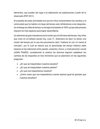 47 | P á g i n a
elementos, que pueden dar lugar a la elaboración de explicaciones a partir de lo
observado (PEP 2011)
El propósito de estas actividades era que los niños comprendieran los cambios y la
continuidad que ha habido a lo largo del tiempo esto refiriéndonos a los trasportes,
sin embargo por falta de tiempo no se logró el propósito al 100% ya que este proceso
requiere de más espacios para lograr desarrollarse.
Un elemento de gran importancia es la noción que el niño tiene del tiempo, hay niños
que viven en el mañana siendo hoy, (Lee, P., Dickinson) es decir no tienen una
noción del tiempo por lo que les escuchamos decir “mañana fui con mi mamá al
mercado”, por lo cual se retoma que el aprendizaje del tiempo histórico debe
basarse en las relaciones entre pasado, presente y futuro, a nivel personal y social
(JOAN PAGÈS), considerando lo anterior los alumnos lograron establecer los
cambios de los trasportes en tres momentos que se plasmaron en las siguientes
preguntas:
 ¿En que se trasportaban nuestros abuelos?
 ¿En que se trasportaban nuestros padres?
 ¿En que nos trasportamos nosotros?
 ¿Cómo creen que nos trasportemos cuando seamos igual de grandes que
nuestros abuelitos?
 