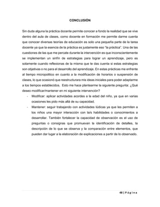 48 | P á g i n a
CONCLUSIÓN
Sin duda alguna la práctica docente permite conocer a fondo la realidad que se vive
dentro del aula de clases, como docente en formación me permite darme cuenta
que conocer diversas teorías de educación es solo una pequeña parte de la tarea
docente ya que la esencia de la práctica es justamente eso “la práctica”. Una de las
cuestiones de las que me percate durante la intervención es que inconscientemente
se implementan un sinfín de estrategias para lograr un aprendizaje, pero es
solamente cuando reflexionas de la misma que te das cuenta si estas estrategias
son objetivas o no para el desarrollo del aprendizaje. En estas prácticas me enfrente
al tiempo micropolitico en cuanto a la modificación de horarios o suspensión de
clases, lo que ocasionó que reestructurara mis ideas iniciales para poder adaptarme
a los tiempos establecidos. Esto me hace plantearme la siguiente pregunta: ¿Qué
deseo modificar/mantener en mi siguiente intervención?
- Modificar: aplicar actividades acordes a la edad del niño, ya que en varias
ocasiones les pido más allá de su capacidad.
- Mantener: seguir trabajando con actividades lúdicas ya que les permiten a
los niños una mayor interacción con la/s habilidades o conocimientos a
desarrollar. También fortalecer la capacidad de observación es el uso de
preguntas o consignas que promuevan la identificación de detalles, la
descripción de lo que se observa y la comparación entre elementos, que
pueden dar lugar a la elaboración de explicaciones a partir de lo observado.
 