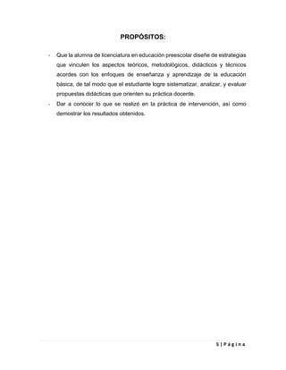 5 | P á g i n a
PROPÓSITOS:
- Que la alumna de licenciatura en educación preescolar diseñe de estrategias
que vinculen los aspectos teóricos, metodológicos, didácticos y técnicos
acordes con los enfoques de enseñanza y aprendizaje de la educación
básica, de tal modo que el estudiante logre sistematizar, analizar, y evaluar
propuestas didácticas que orienten su práctica docente.
- Dar a conocer lo que se realizó en la práctica de intervención, así como
demostrar los resultados obtenidos.
 