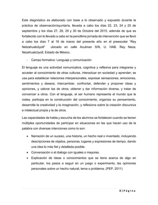 8 | P á g i n a
Este diagnóstico es elaborado con base a lo observado y expuesto durante la
práctica de observación/ayuntaría, llevada a cabo los días 22, 23, 24 y 25 de
septiembre y los días 27, 28, 29 y 30 de Octubre del 2015, además de que es
fortalecido con lo llevado a cabo en la penúltima jornada de intervención que se llevó
a cabo los días 7 al 18 de marzo del presente año en el preescolar “Rey
Netzahualcóyotl” ubicado en calle Aculman S/N, U. HAB. Rey Neza,
Nezahualcóyotl, Estado de México.
- Campo formativo: Lenguaje y comunicación
El lenguaje es una actividad comunicativa, cognitiva y reflexiva para integrarse y
acceder al conocimiento de otras culturas, interactuar en sociedad y aprender; se
usa para establecer relaciones interpersonales, expresar sensaciones, emociones,
sentimientos y deseos; intercambiar, confrontar, defender y proponer ideas y
opiniones, y valorar las de otros; obtener y dar información diversa, y tratar de
convencer a otros. Con el lenguaje, el ser humano representa el mundo que le
rodea, participa en la construcción del conocimiento, organiza su pensamiento,
desarrolla la creatividad y la imaginación, y reflexiona sobre la creación discursiva
e intelectual propia y la de otros.
Las capacidades de habla y escucha de los alumnos se fortalecen cuando se tienen
múltiples oportunidades de participar en situaciones en las que hacen uso de la
palabra con diversas intenciones como lo son:
 Narración de un suceso, una historia, un hecho real o inventado, incluyendo
descripciones de objetos, personas, lugares y expresiones de tiempo, dando
una idea lo más fiel y detallada posible.
 Conversación o el dialogo con iguales o mayores.
 Explicación de ideas o conocimientos que se tiene acerca de algo en
particular, los pasos a seguir en un juego o experimento, las opiniones
personales sobre un hecho natural, tema o problema. (PEP, 2011)
 